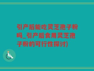引产后能吃灵芝孢子粉吗_引产后食用灵芝孢子粉的可行性探讨)