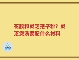 花胶和灵芝孢子粉？灵芝煲汤要配什么材料