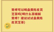 胃疼可以喝桑黄陈皮灵芝茶吗(喝什么茶缓解胃疼？建议试试桑黄陈皮灵芝茶)