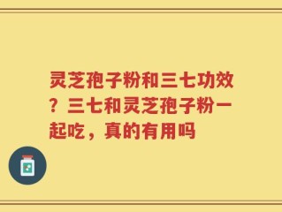 灵芝孢子粉和三七功效？三七和灵芝孢子粉一起吃，真的有用吗