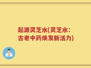 起源灵芝水(灵芝水：古老中药焕发新活力)