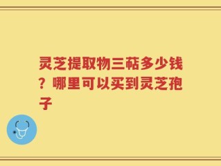 灵芝提取物三萜多少钱？哪里可以买到灵芝孢子