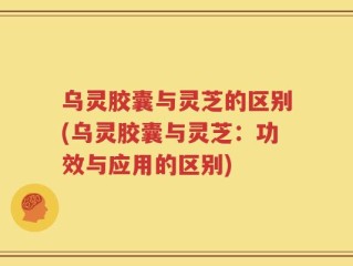乌灵胶囊与灵芝的区别(乌灵胶囊与灵芝：功效与应用的区别)