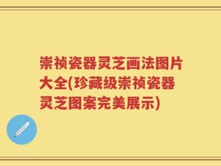 崇祯瓷器灵芝画法图片大全(珍藏级崇祯瓷器灵芝图案完美展示)