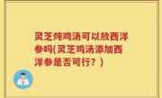 灵芝炖鸡汤可以放西洋参吗(灵芝鸡汤添加西洋参是否可行？)