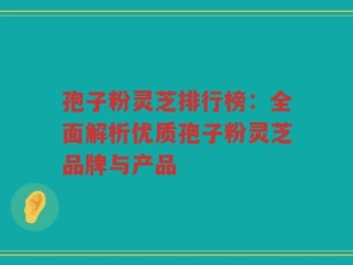 孢子粉灵芝排行榜：全面解析优质孢子粉灵芝品牌与产品