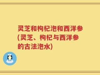 灵芝和枸杞泡和西洋参(灵芝、枸杞与西洋参的古法泡水)