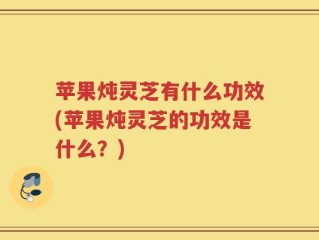 苹果炖灵芝有什么功效(苹果炖灵芝的功效是什么？)