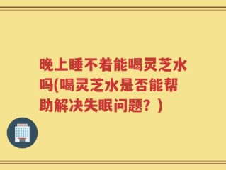晚上睡不着能喝灵芝水吗(喝灵芝水是否能帮助解决失眠问题？)