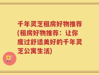 千年灵芝租房好物推荐(租房好物推荐：让你度过舒适美好的千年灵芝公寓生活)