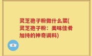 灵芝孢子粉做什么菜(灵芝孢子粉：美味佳肴加持的神奇调料)