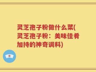 灵芝孢子粉做什么菜(灵芝孢子粉：美味佳肴加持的神奇调料)