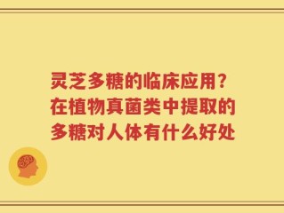 灵芝多糖的临床应用？在植物真菌类中提取的多糖对人体有什么好处