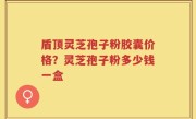 盾顶灵芝孢子粉胶囊价格？灵芝孢子粉多少钱一盒