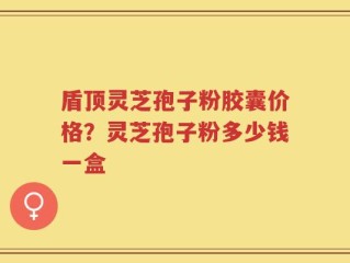 盾顶灵芝孢子粉胶囊价格？灵芝孢子粉多少钱一盒