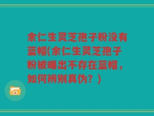 余仁生灵芝孢子粉没有蓝帽(余仁生灵芝孢子粉被曝出不存在蓝帽，如何辨别真伪？)