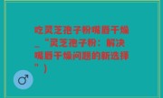 吃灵芝孢子粉嘴唇干燥_“灵芝孢子粉：解决嘴唇干燥问题的新选择”)