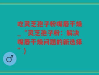吃灵芝孢子粉嘴唇干燥_“灵芝孢子粉：解决嘴唇干燥问题的新选择”)