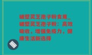 破壁灵芝孢子粉食用_破壁灵芝孢子粉：高效吸收，增强免疫力，健康生活新选择