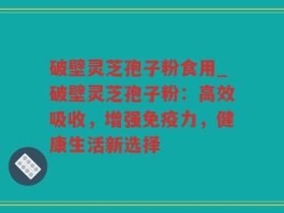 破壁灵芝孢子粉食用_破壁灵芝孢子粉：高效吸收，增强免疫力，健康生活新选择