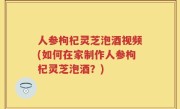 人参枸杞灵芝泡酒视频(如何在家制作人参枸杞灵芝泡酒？)
