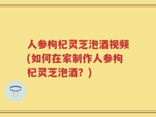 人参枸杞灵芝泡酒视频(如何在家制作人参枸杞灵芝泡酒？)