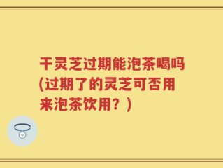 干灵芝过期能泡茶喝吗(过期了的灵芝可否用来泡茶饮用？)