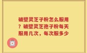 破壁灵芝子粉怎么服用？破壁灵芝孢子粉每天服用几次，每次服多少