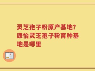 灵芝孢子粉原产基地？康怡灵芝孢子粉育种基地是哪里