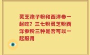 灵芝孢子粉和西洋参一起吃？三七粉灵芝粉西洋参粉三种是否可以一起服用