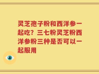 灵芝孢子粉和西洋参一起吃？三七粉灵芝粉西洋参粉三种是否可以一起服用