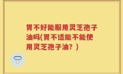 胃不好能服用灵芝孢子油吗(胃不适能不能使用灵芝孢子油？)