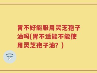 胃不好能服用灵芝孢子油吗(胃不适能不能使用灵芝孢子油？)