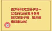 西洋参和灵芝孢子粉一起吃的功效(西洋参搭配灵芝孢子粉，聚焦健康双重功效)