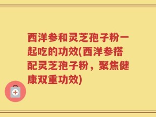 西洋参和灵芝孢子粉一起吃的功效(西洋参搭配灵芝孢子粉，聚焦健康双重功效)