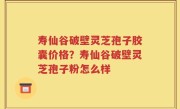 寿仙谷破壁灵芝孢子胶囊价格？寿仙谷破壁灵芝孢子粉怎么样