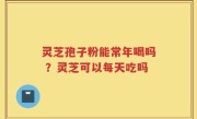 灵芝孢子粉能常年喝吗 ？灵芝可以每天吃吗