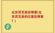 北京灵芝泉在哪里(北京灵芝泉的位置在哪里？)