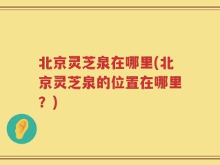 北京灵芝泉在哪里(北京灵芝泉的位置在哪里？)