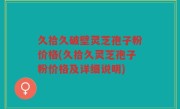 久拾久破壁灵芝孢子粉价格(久拾久灵芝孢子粉价格及详细说明)