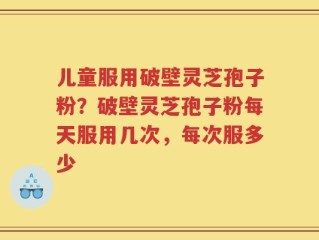 儿童服用破壁灵芝孢子粉？破壁灵芝孢子粉每天服用几次，每次服多少