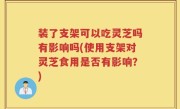 装了支架可以吃灵芝吗有影响吗(使用支架对灵芝食用是否有影响？)