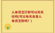 人参灵芝打粉可以天天吃吗(可以每天食用人参灵芝粉吗?)