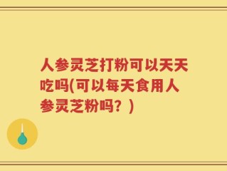 人参灵芝打粉可以天天吃吗(可以每天食用人参灵芝粉吗？)
