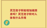 灵芝孢子粉能增加雌激素吗？灵芝孢子粉对人体有什么作用