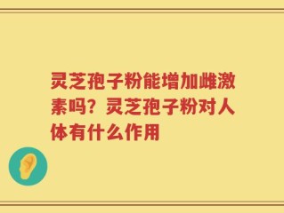 灵芝孢子粉能增加雌激素吗？灵芝孢子粉对人体有什么作用