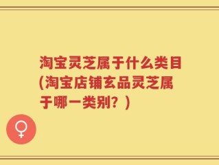淘宝灵芝属于什么类目(淘宝店铺玄品灵芝属于哪一类别？)