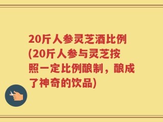 20斤人参灵芝酒比例(20斤人参与灵芝按照一定比例酿制，酿成了神奇的饮品)