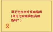 灵芝泡水治疗高血脂吗(灵芝泡水能降低高血脂吗？)