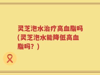 灵芝泡水治疗高血脂吗(灵芝泡水能降低高血脂吗？)